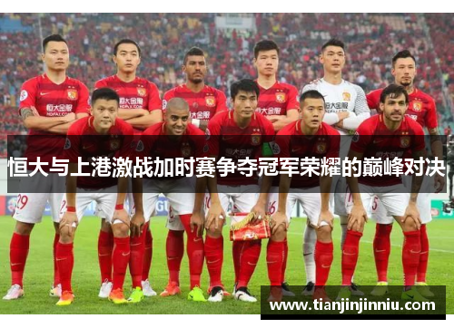 恒大与上港激战加时赛争夺冠军荣耀的巅峰对决