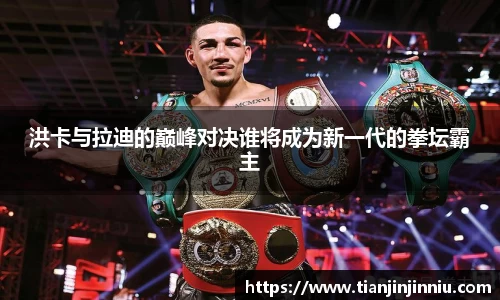 洪卡与拉迪的巅峰对决谁将成为新一代的拳坛霸主