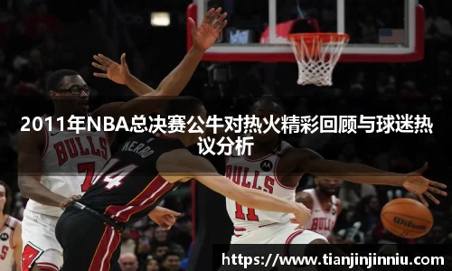 2011年NBA总决赛公牛对热火精彩回顾与球迷热议分析